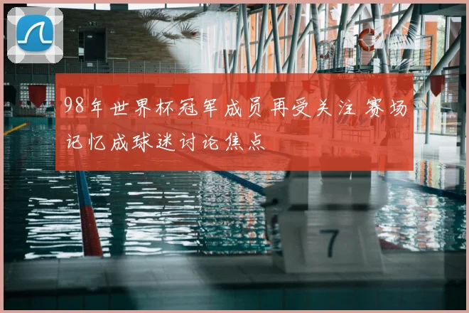 98年世界杯冠军成员再受关注 赛场记忆成球迷讨论焦点