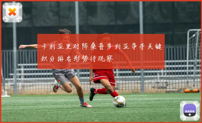 卡利亚里对阵桑普多利亚争夺关键积分排名形势待观察