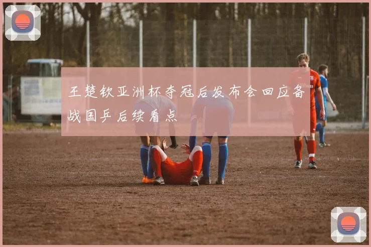 王楚钦亚洲杯夺冠后发布会回应备战国乒后续看点