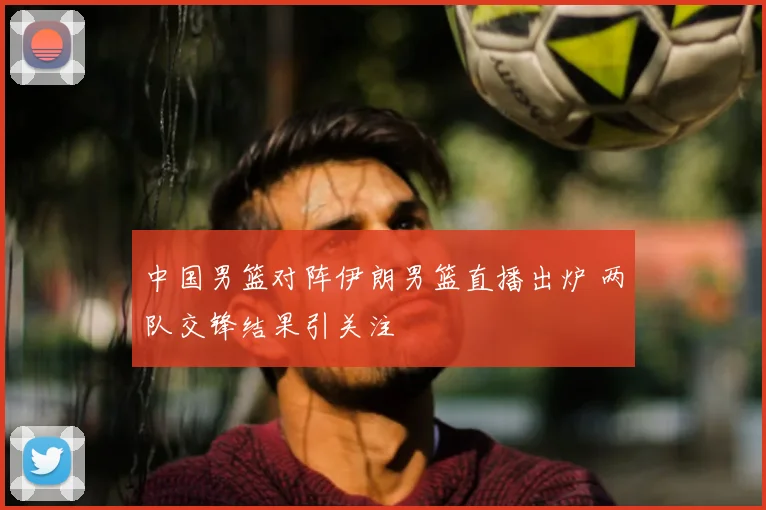 中国男篮对阵伊朗男篮直播出炉 两队交锋结果引关注