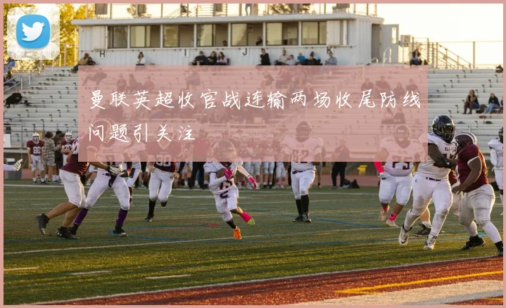 曼联英超收官战连输两场收尾防线问题引关注