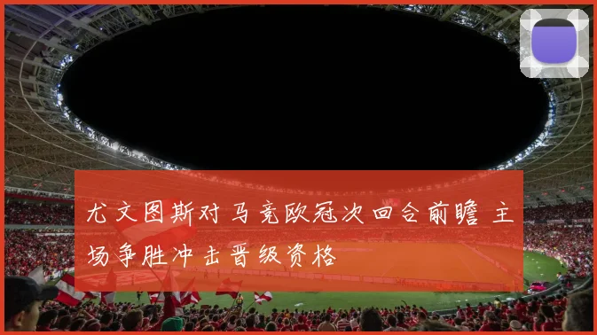 尤文图斯对马竞欧冠次回合前瞻 主场争胜冲击晋级资格