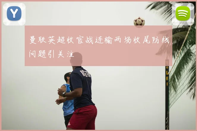 曼联英超收官战连输两场收尾防线问题引关注