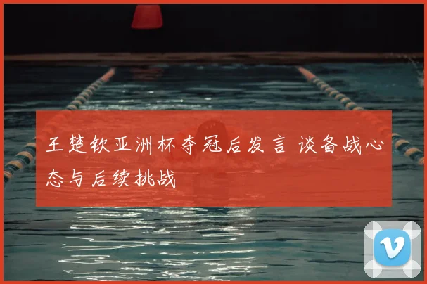 王楚钦亚洲杯夺冠后发言 谈备战心态与后续挑战