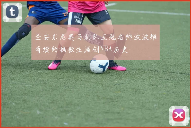 圣安东尼奥马刺队五冠名帅波波维奇续约执教生涯创NBA历史