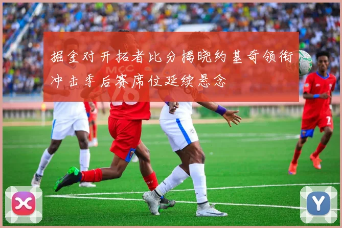 掘金对开拓者比分揭晓约基奇领衔冲击季后赛席位延续悬念