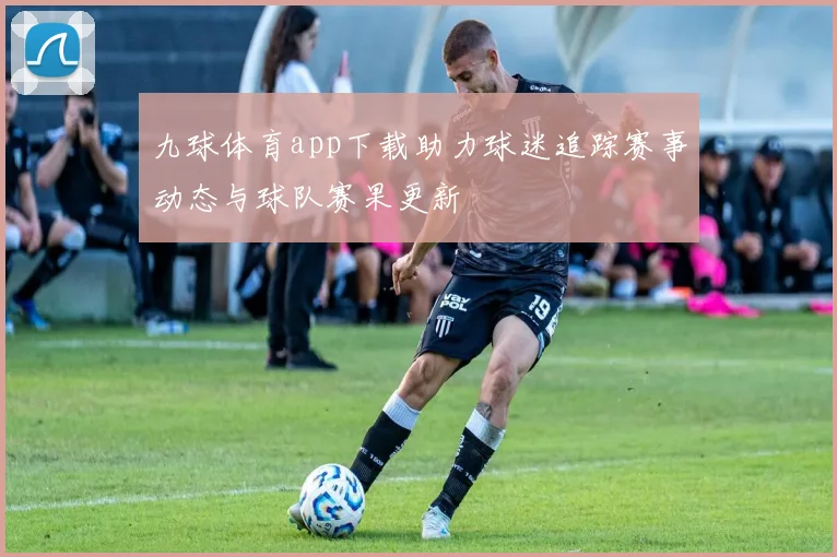 九球体育app下载助力球迷追踪赛事动态与球队赛果更新