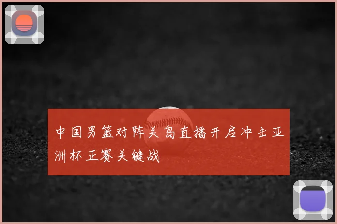 中国男篮对阵关岛直播开启冲击亚洲杯正赛关键战